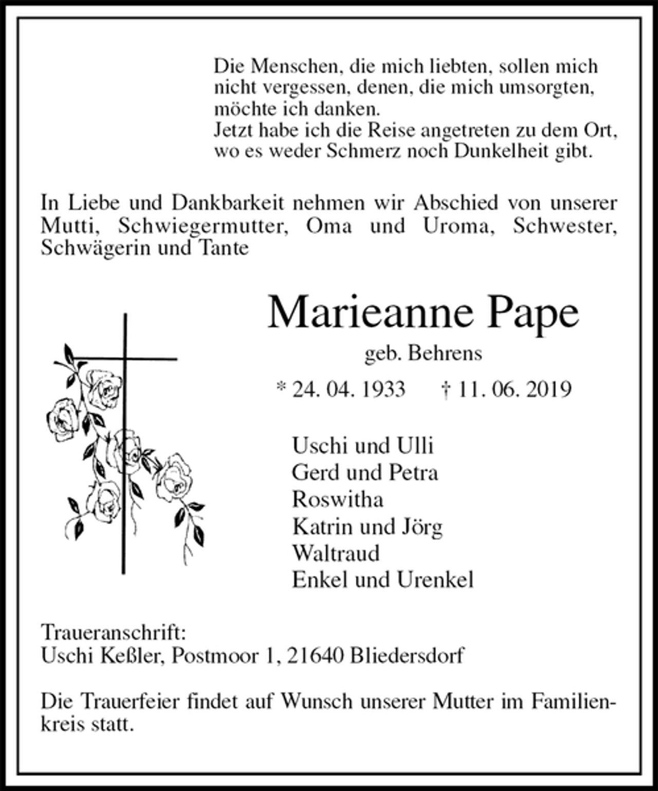 <p>Die Menschen, die mich liebten, sollen mich<br />nicht vergessen, denen, die mich umsorgten,<br />möchte ich danken.<br />Jetzt habe ich die Reise angetreten zu dem Ort,<br />wo es weder Schmerz noch Dunkelheit gibt.<br />In Liebe und Dankbarkeit nehmen wir Abschied von unserer Mutti, Schwiegermutter, Oma und Uroma, Schwester,<br />Schwägerin und Tante<br />Marieanne Pape<br />geb. Behrens<br />* 24. 04. 1933 † 11. 06. 2019<br />Uschi und Ulli<br />Gerd und Petra<br />Roswitha<br />Katrin und Jörg<br />Waltraud<br />Enkel und Urenkel<br />Traueranschrift:<br />Uschi Keßler, Postmoor 1, 21640 Bliedersdorf</p><p>Die Trauerfeier findet auf Wunsch unserer Mutter im Familien-<br />kreis statt.</p>