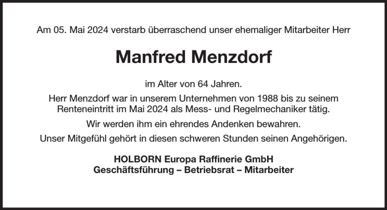 <p>Am 05. Mai 2024 verstarb überraschend unser ehemaliger Mitarbeiter Herr<br />Manfred Menzdorf<br />im Alter von 64 Jahren.<br />Herr Menzdorf war in unserem Unternehmen von 1988 bis zu seinem<br />Renteneintritt im Mai 2024 als Mess- und Regelmechaniker tätig.<br />Wir werden ihm ein ehrendes Andenken bewahren.<br />Unser Mitgefühl gehört in diesen schweren Stunden seinen Angehörigen.<br />HOLBORN Europa Raffinerie GmbH<br />Geschäftsführung - Betriebsrat - Mitarbeiter</p>