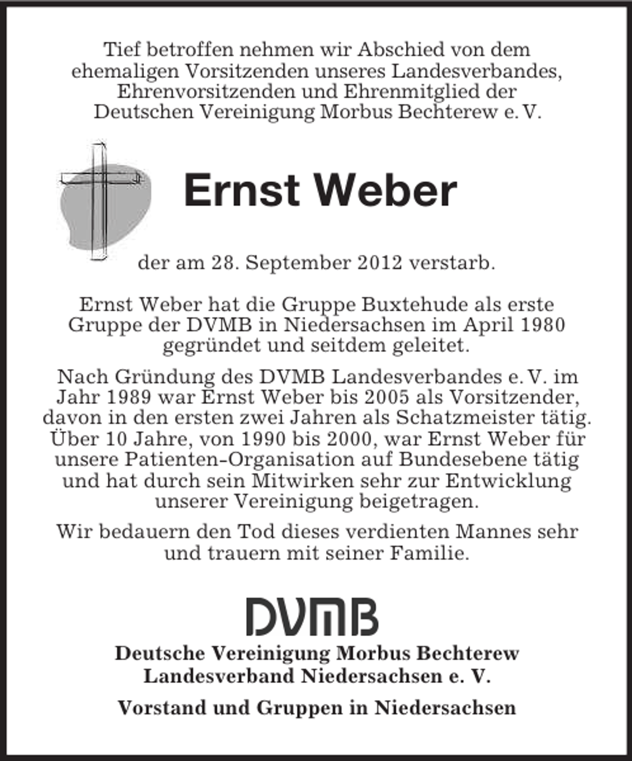 <p>Tief betroffen nehmen wir Abschied von dem<br />ehemaligen Vorsitzenden unseres Landesverbandes,<br />Ehrenvorsitzenden und Ehrenmitglied der<br />Deutschen Vereinigung Morbus Bechterew e. V.</p><p>Ernst Weber<br />der am 28. September 2012 verstarb.<br />Ernst Weber hat die Gruppe Buxtehude als erste<br />Gruppe der DVMB in Niedersachsen im April 1980<br />gegründet und seitdem geleitet.<br />Nach Gründung des DVMB Landesverbandes e. V. im<br />Jahr 1989 war Ernst Weber bis 2005 als Vorsitzender,<br />davon in den ersten zwei Jahren als Schatzmeister tätig.<br />Über 10 Jahre, von 1990 bis 2000, war Ernst Weber für<br />unsere Patienten-Organisation auf Bundesebene tätig<br />und hat durch sein Mitwirken sehr zur Entwicklung<br />unserer Vereinigung beigetragen.<br />Wir bedauern den Tod dieses verdienten Mannes sehr<br />und trauern mit seiner Familie.</p><p>Deutsche Vereinigung Morbus Bechterew<br />Landesverband Niedersachsen e. V.<br />Vorstand und Gruppen in Niedersachsen</p>