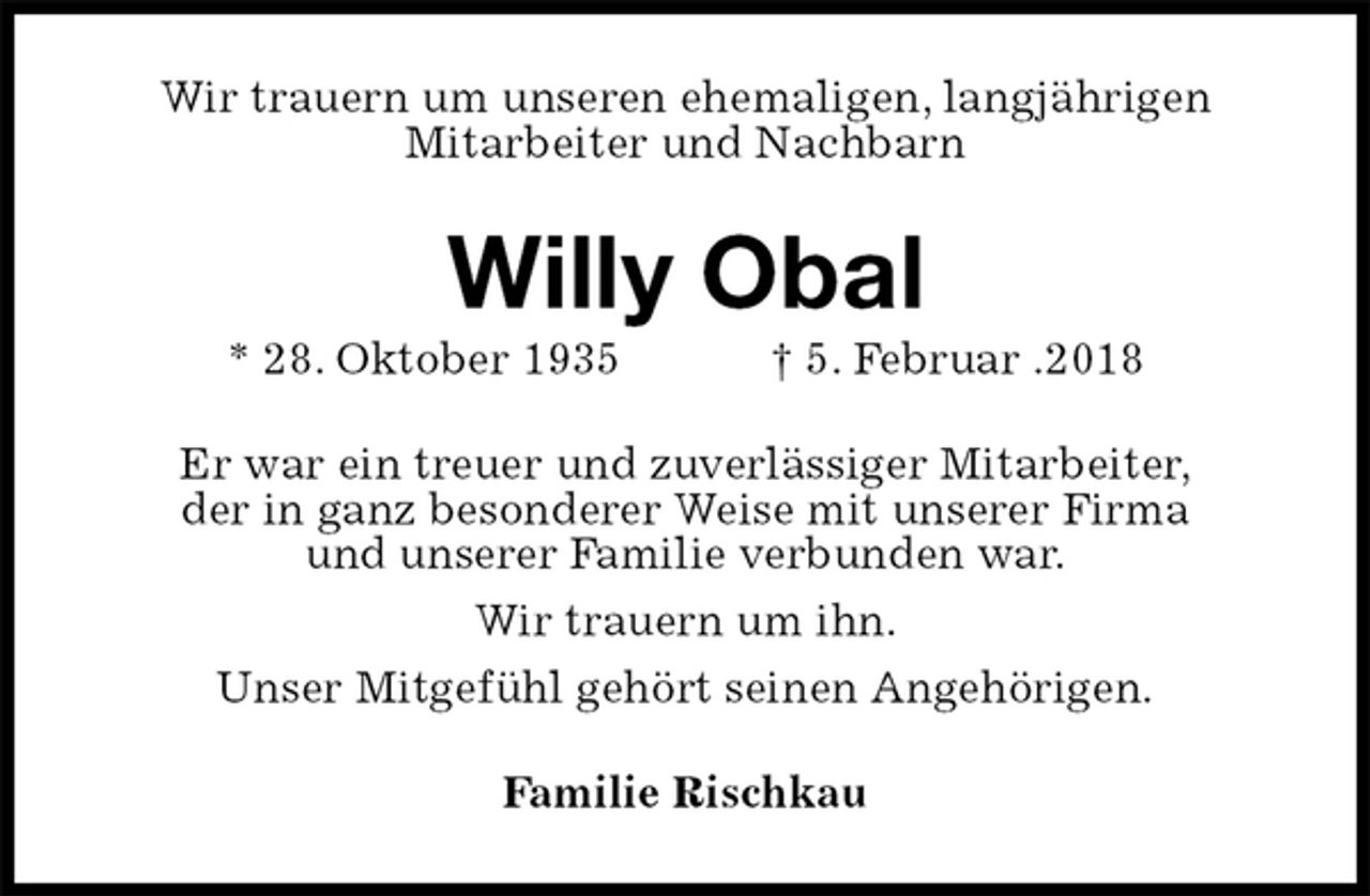 <p>Wir trauern um unseren ehemaligen, langjährigen<br />Mitarbeiter und Nachbarn<br />Willy Obal<br />* 28. Oktober 1935 † 5. Februar .2018<br />Er war ein treuer und zuverlässiger Mitarbeiter,<br />der in ganz besonderer Weise mit unserer Firma<br />und unserer Familie verbunden war.<br />Wir trauern um ihn.<br />Unser Mitgefühl gehört seinen Angehörigen.<br />Familie Rischkau</p>