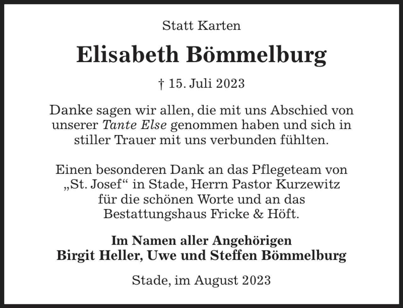 <p>Statt Karten<br />Elisabeth Bömmelburg<br />† 15. Juli 2023<br />Danke sagen wir allen, die mit uns Abschied von<br />unserer Tante Else genommen haben und sich in<br />stiller Trauer mit uns verbunden fühlten.</p><p>Einen besonderen Dank an das Pflegeteam von<br />„St. Josef“ in Stade, Herrn Pastor Kurzewitz<br />für die schönen Worte und an das<br />Bestattungshaus Fricke &amp; Höft.<br />Im Namen aller Angehörigen<br />Birgit Heller, Uwe und Steffen Bömmelburg<br />Stade, im August 2023</p>