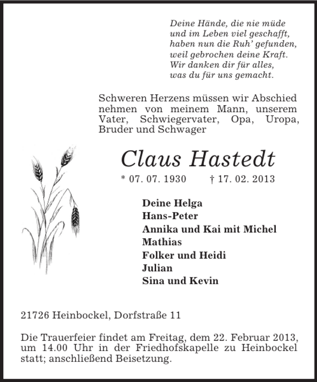 <p>Deine Hände, die nie müde<br />und im Leben viel geschafft,<br />haben nun die Ruh’ gefunden,<br />weil gebrochen deine Kraft.<br />Wir danken dir für alles,<br />was du für uns gemacht.<br />Schweren Herzens müssen wir Abschied nehmen von meinem Mann, unserem<br />Vater, Schwiegervater, Opa, Uropa,<br />Bruder und Schwager<br />Claus Hastedt<br />* 07. 07. 1930 † 17. 02. 2013<br />Deine Helga<br />Hans-Peter<br />Annika und Kai mit Michel<br />Mathias<br />Folker und Heidi<br />Julian<br />Sina und Kevin</p><p>21726 Heinbockel, Dorfstraße 11<br />Die Trauerfeier findet am Freitag, dem 22. Februar 2013,<br />um 14.00 Uhr in der Friedhofskapelle zu Heinbockel statt; anschließend Beisetzung.</p>