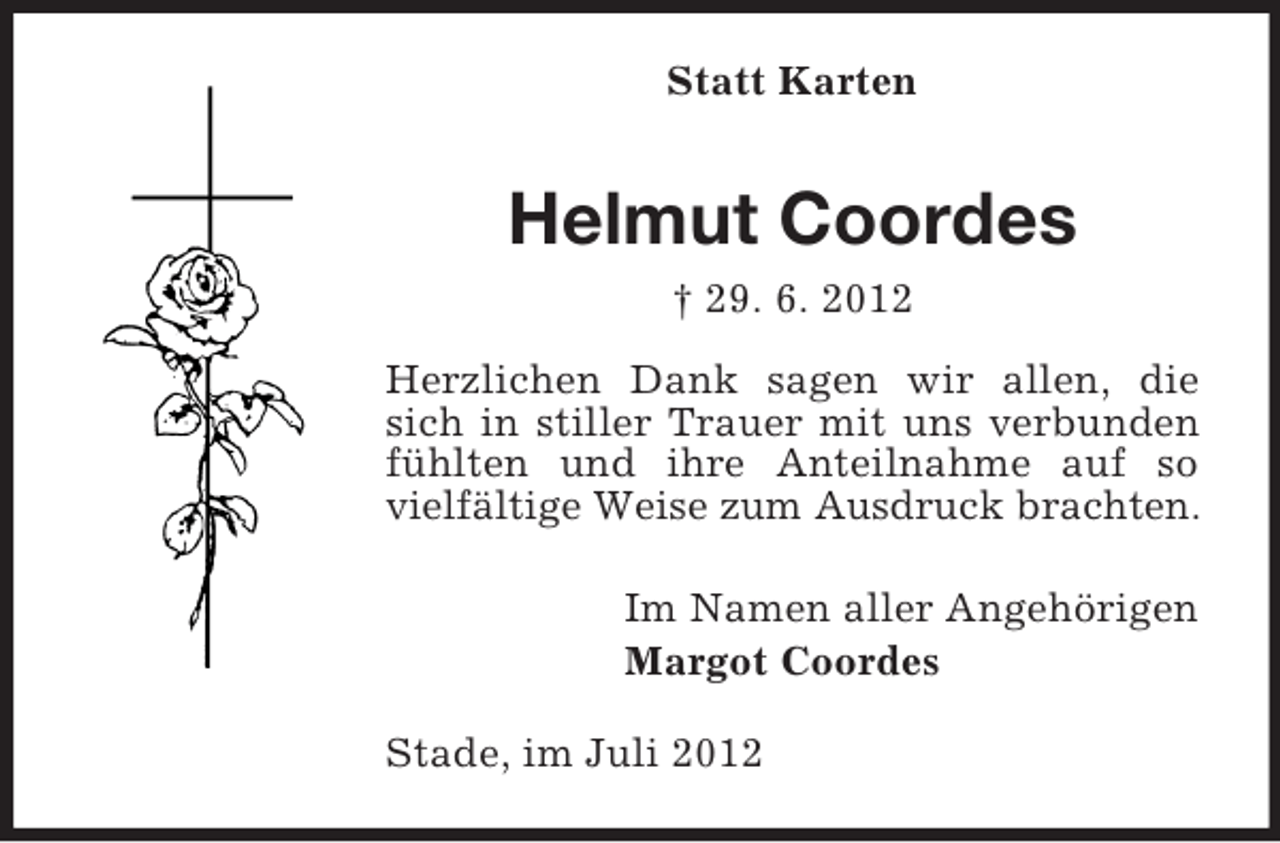 <p>Statt Karten</p><p>Helmut Coordes<br />† 29. 6. 2012<br />Herzlichen Dank sagen wir allen, die<br />sich in stiller Trauer mit uns verbunden<br />fühlten und ihre Anteilnahme auf so<br />vielfältige Weise zum Ausdruck brachten.<br />Im Namen aller Angehörigen<br />Margot Coordes<br />Stade, im Juli 2012</p>