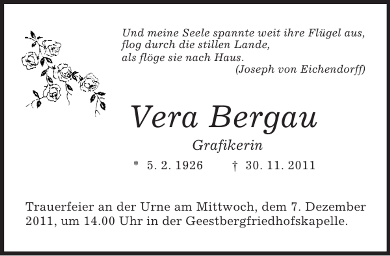 <p>Und meine Seele spannte weit ihre Flügel aus,<br />flog durch die stillen Lande,<br />als flöge sie nach Haus.<br />(Joseph von Eichendorff)<br />Vera Bergau<br />Grafikerin<br />* 5. 2. 1926 † 30. 11. 2011<br />Trauerfeier an der Urne am Mittwoch, dem 7. Dezember 2011, um 14.00 Uhr in der Geestbergfriedhofskapelle.</p>