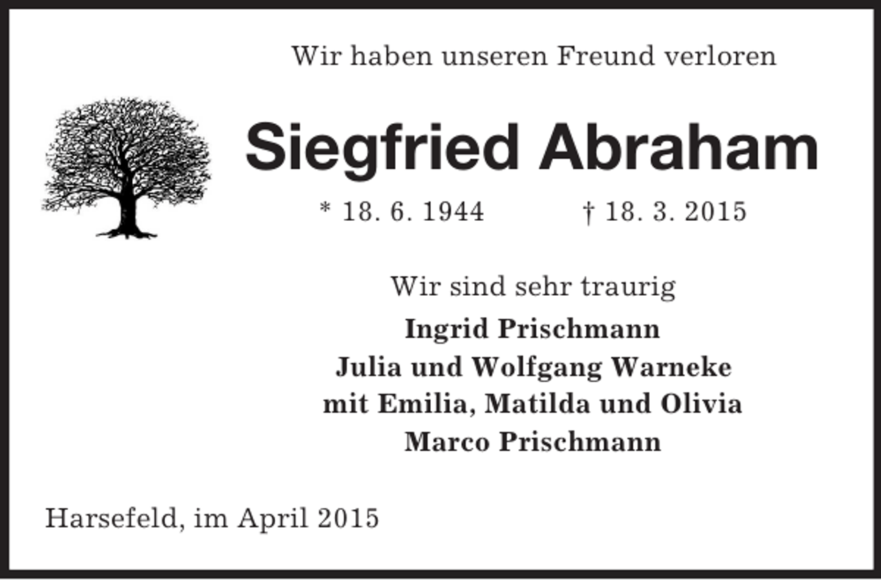 <p>Wir haben unseren Freund verloren<br />Siegfried Abraham<br />* 18. 6. 1944 † 18. 3. 2015<br />Wir sind sehr traurig<br />Ingrid Prischmann<br />Julia und Wolfgang Warneke<br />mit Emilia, Matilda und Olivia<br />Marco Prischmann<br />Harsefeld, im April 2015</p>