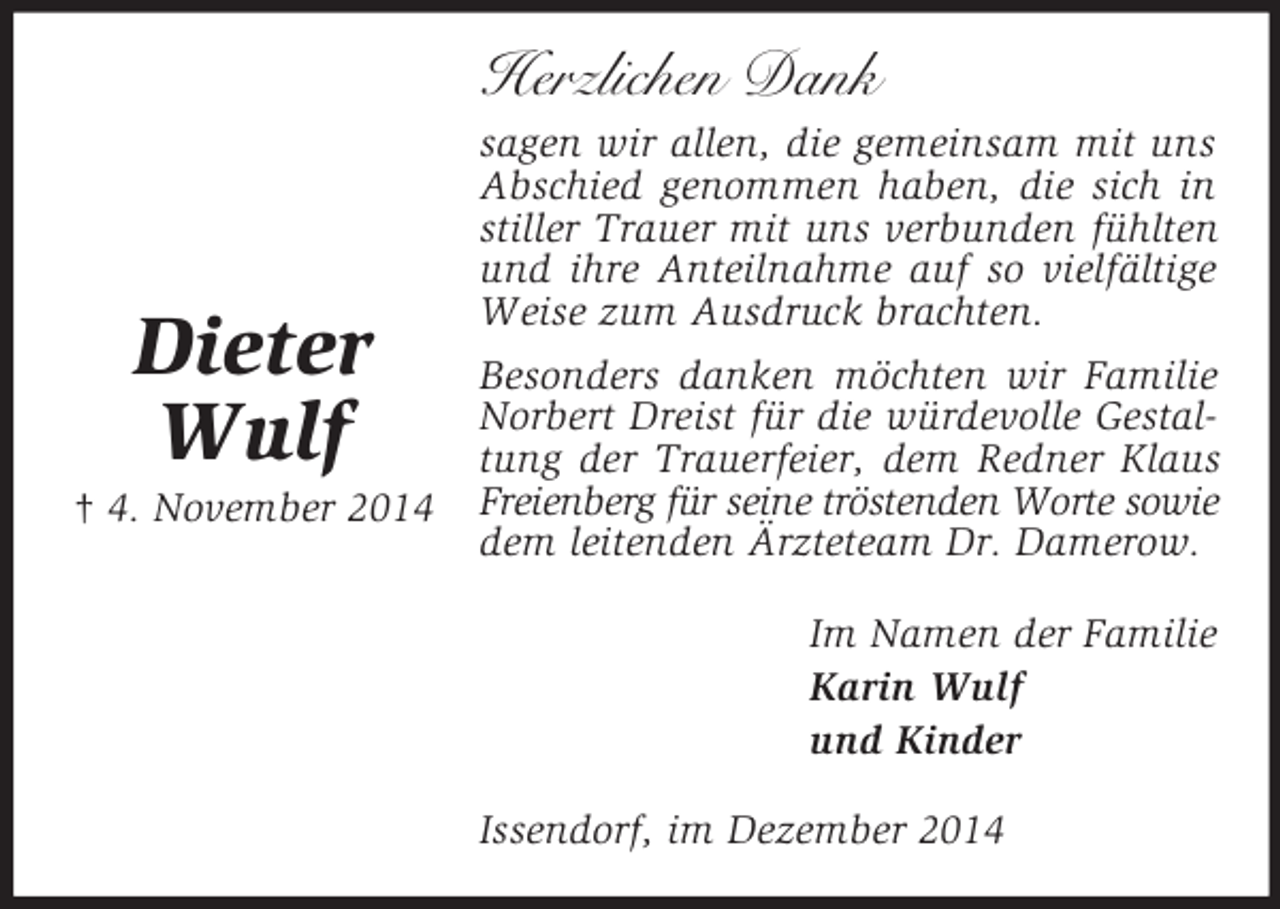 <p>Dieter<br />Wulf<br />† 4. November 2014<br />Herzlichen Dank<br />sagen wir allen, die gemeinsam mit uns Abschied genommen haben, die sich in stiller Trauer mit uns verbunden fühlten und ihre Anteilnahme auf so vielfältige Weise zum Ausdruck brachten.<br />Besonders danken möchten wir Familie Norbert Dreist für die würdevolle Gestaltung der Trauerfeier, dem Redner Klaus Freienberg für seine tröstenden Worte sowie dem leitenden Ärzteteam Dr. Damerow.<br />Im Namen der Familie<br />Karin Wulf<br />und Kinder<br />Issendorf, im Dezember 2014</p>