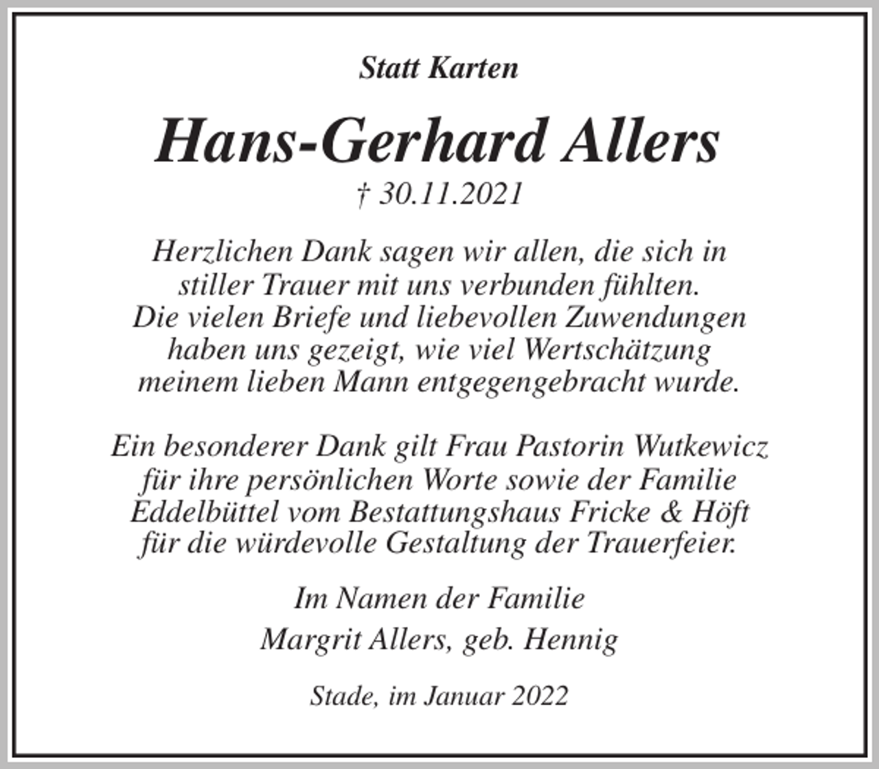 <p>Statt Karten<br />Hans-Gerhard Allers<br />† 30.11.2021<br />Herzlichen Dank sagen wir allen, die sich in<br />stiller Trauer mit uns verbunden fühlten.<br />Die vielen Briefe und liebevollen Zuwendungen<br />haben uns gezeigt, wie viel Wertschätzung<br />meinem lieben Mann entgegengebracht wurde.</p>
<p>Ein besonderer Dank gilt Frau Pastorin Wutkewicz<br />für ihre persönlichen Worte sowie der Familie<br />Eddelbüttel vom Bestattungshaus Fricke &amp; Höft<br />für die würdevolle Gestaltung der Trauerfeier.<br />Im Namen der Familie<br />Margrit Allers, geb. Hennig<br />Stade, im Januar 2022</p>