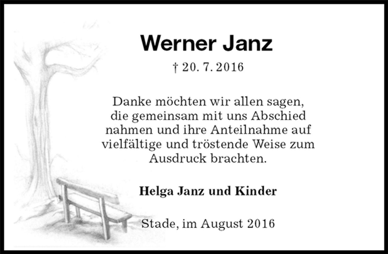 <p>Werner Janz<br />† 20. 7. 2016<br />Danke möchten wir allen sagen,<br />die gemeinsam mit uns Abschied<br />nahmen und ihre Anteilnahme auf<br />vielfältige und tröstende Weise zum<br />Ausdruck brachten.<br />Helga Janz und Kinder<br />Stade, im August 2016</p>