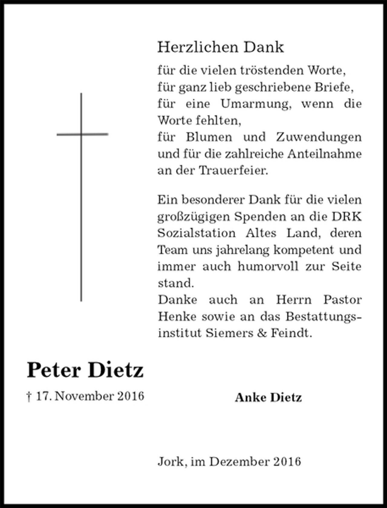 <p>Herzlichen Dank<br />für die vielen tröstenden Worte,<br />für ganz lieb geschriebene Briefe,<br />für eine Umarmung, wenn die Worte fehlten,<br />für Blumen und Zuwendungen und für die zahlreiche Anteilnahme an der Trauerfeier.<br />Ein besonderer Dank für die vielen großzügigen Spenden an die DRK Sozialstation Altes Land, deren Team uns jahrelang kompetent und immer auch humorvoll zur Seite stand.<br />Danke auch an Herrn Pastor Henke sowie an das Bestattungsinstitut Siemers &amp; Feindt.<br />Anke Dietz<br />Jork, im Dezember 2016</p><p>Peter Dietz<br />† 17. November 2016</p>