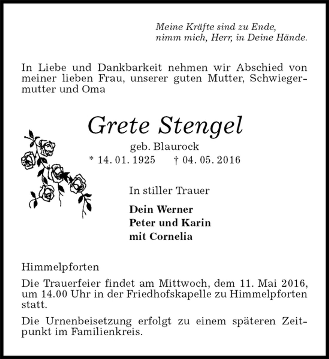 <p>Meine Kräfte sind zu Ende,<br />nimm mich, Herr, in Deine Hände.<br />In Liebe und Dankbarkeit nehmen wir Abschied von meiner lieben Frau, unserer guten Mutter, Schwiegermutter und Oma<br />Grete Stengel<br />geb. Blaurock<br />* 14. 01. 1925 † 04. 05. 2016<br />In stiller Trauer<br />Dein Werner<br />Peter und Karin<br />mit Cornelia<br />Himmelpforten<br />Die Trauerfeier findet am Mittwoch, dem 11. Mai 2016, um 14.00 Uhr in der Friedhofskapelle zu Himmelpforten statt.<br />Die Urnenbeisetzung erfolgt zu einem späteren Zeitpunkt im Familienkreis.</p>
