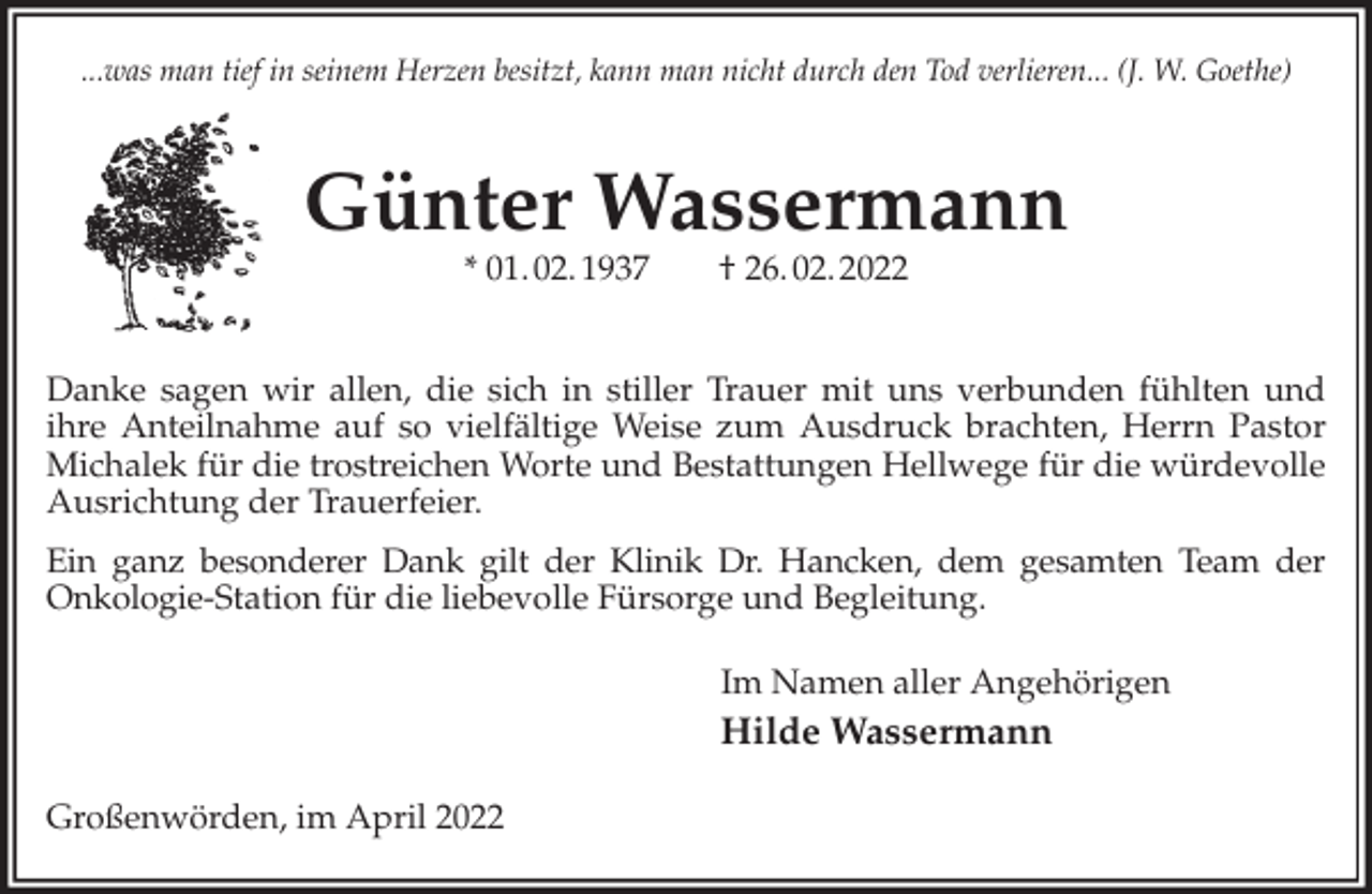 <p>...was man tief in seinem Herzen besitzt, kann man nicht durch den Tod verlieren... (J. W. Goethe)<br />Günter Wassermann<br />* 01. 02. 1937 † 26. 02. 2022</p>
<p>Danke sagen wir allen, die sich in stiller Trauer mit uns verbunden fühlten und<br />ihre Anteilnahme auf so vielfältige Weise zum Ausdruck brachten, Herrn Pastor Michalek für die trostreichen Worte und Bestattungen Hellwege für die würdevolle Ausrichtung der Trauerfeier.<br />Ein ganz besonderer Dank gilt der Klinik Dr. Hancken, dem gesamten Team der<br />Onkologie-Station für die liebevolle Fürsorge und Begleitung.<br />Im Namen aller Angehörigen<br />Hilde Wassermann<br />Großenwörden, im April 2022</p>