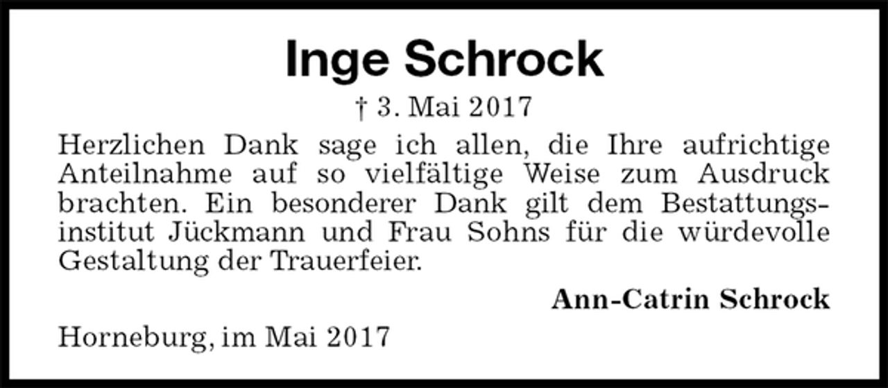 <p>Inge Schrock<br />† 3. Mai 2017<br />Herzlichen Dank sage ich allen, die Ihre aufrichtige<br />Anteilnahme auf so vielfältige Weise zum Ausdruck brachten. Ein besonderer Dank gilt dem Bestattungs-<br />institut Jückmann und Frau Sohns für die würdevolle Gestaltung der Trauerfeier.<br />Ann-Catrin Schrock<br />Horneburg, im Mai 2017</p>