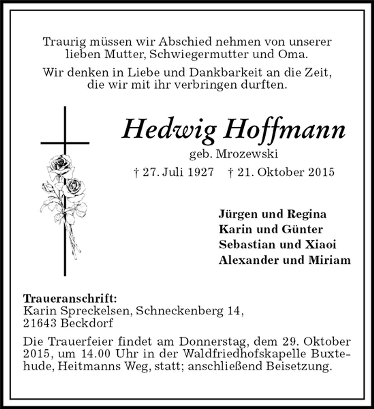 <p>Traurig müssen wir Abschied nehmen von unserer<br />lieben Mutter, Schwiegermutter und Oma.<br />Wir denken in Liebe und Dankbarkeit an die Zeit,<br />die wir mit ihr verbringen durften.<br />Hedwig Hoffmann<br />geb. Mrozewski<br />† 27. Juli 1927 † 21. Oktober 2015<br />Jürgen und Regina<br />Karin und Günter<br />Sebastian und Xiaoi<br />Alexander und Miriam<br />Traueranschrift:<br />Karin Spreckelsen, Schneckenberg 14,<br />21643 Beckdorf<br />Die Trauerfeier findet am Donnerstag, dem 29. Oktober 2015, um 14.00 Uhr in der Waldfriedhofskapelle Buxtehude, Heitmanns Weg, statt; anschließend Beisetzung.</p>