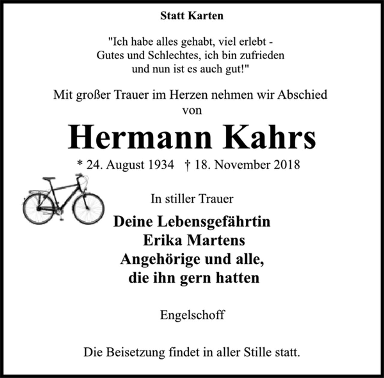 <p>Statt Karten<br />"Ich habe alles gehabt, viel erlebt -<br />Gutes und Schlechtes, ich bin zufrieden<br />und nun ist es auch gut!"<br />Mit großer Trauer im Herzen nehmen wir Abschied<br />von<br />Hermann Kahrs<br />* 24. August 1934 † 18. November 2018<br />In stiller Trauer<br />Deine Lebensgefährtin<br />Erika Martens<br />Angehörige und alle,<br />die ihn gern hatten<br />Engelschoff<br />Die Beisetzung findet in aller Stille statt.</p>