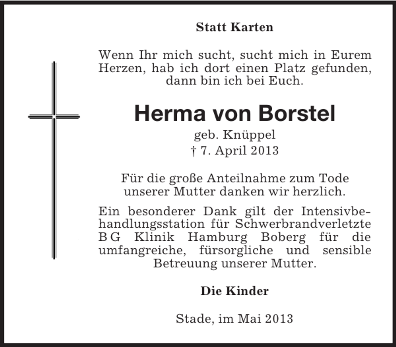 <p>Statt Karten<br />Wenn Ihr mich sucht, sucht mich in Eurem<br />Herzen, hab ich dort einen Platz gefunden,<br />dann bin ich bei Euch.</p><p>Herma von Borstel<br />geb. Knüppel<br />† 7. April 2013<br />Für die große Anteilnahme zum Tode<br />unserer Mutter danken wir herzlich.<br />Ein besonderer Dank gilt der Intensivbehandlungsstation für Schwerbrandverletzte<br />B G Klinik Hamburg Boberg für die<br />umfangreiche, fürsorgliche und sensible<br />Betreuung unserer Mutter.<br />Die Kinder<br />Stade, im Mai 2013</p>
