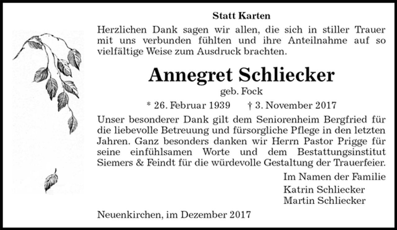 <p>Statt Karten<br />Herzlichen Dank sagen wir allen, die sich in stiller Trauer<br />mit uns verbunden fühlten und ihre Anteilnahme auf so<br />vielfältige Weise zum Ausdruck brachten.<br />Annegret Schliecker<br />geb. Fock<br />* 26. Februar 1939 † 3. November 2017<br />Unser besonderer Dank gilt dem Seniorenheim Bergfried für<br />die liebevolle Betreuung und fürsorgliche Pflege in den letzten<br />Jahren. Ganz besonders danken wir Herrn Pastor Prigge für<br />seine einfühlsamen Worte und dem Bestattungsinstitut<br />Siemers &amp; Feindt für die würdevolle Gestaltung der Trauerfeier.<br />Im Namen der Familie<br />Katrin Schliecker<br />Martin Schliecker<br />Neuenkirchen, im Dezember 2017</p>