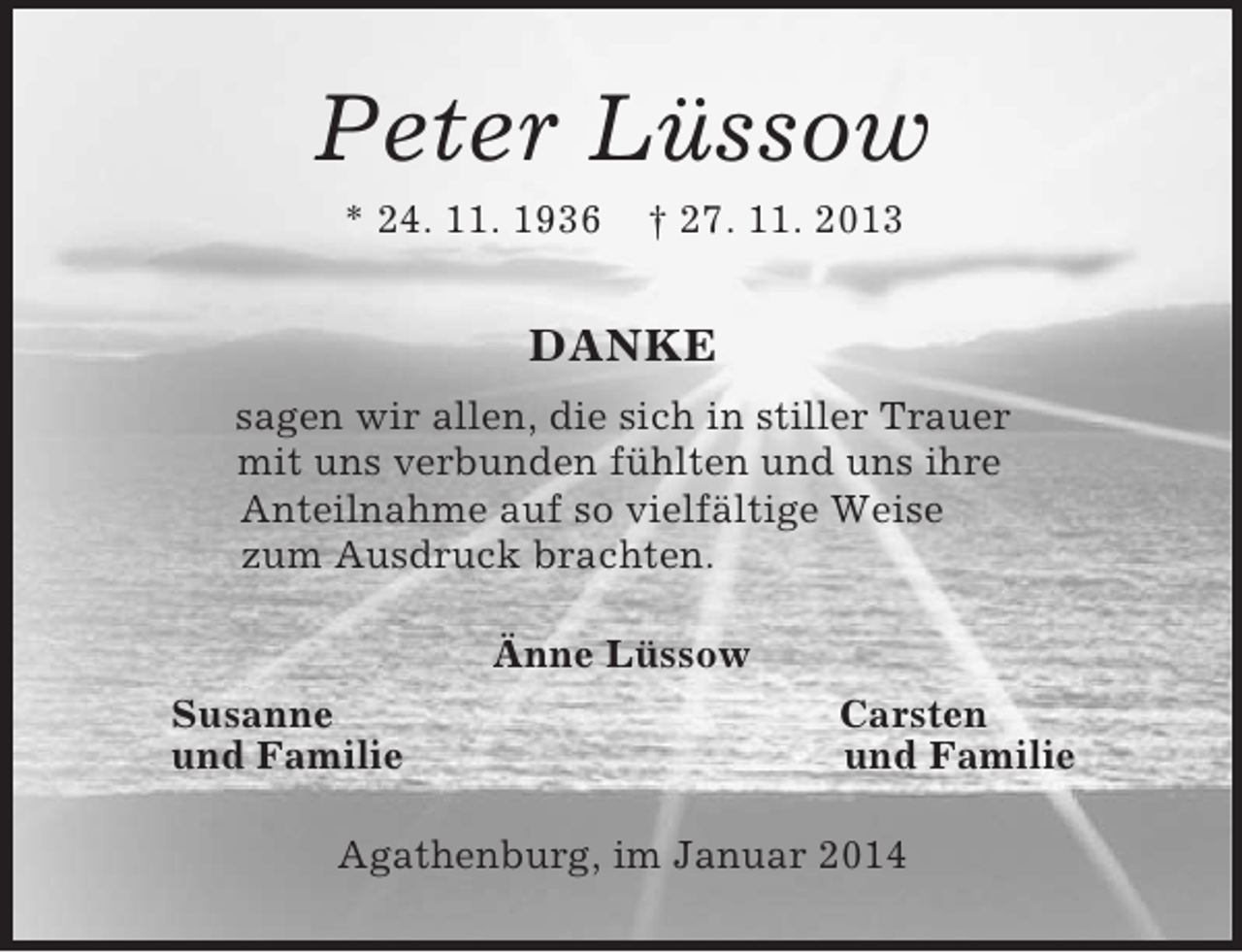 <p>Peter Lüssow<br />* 24. 11. 1936 † 27. 11. 2013<br />DANKE<br />sagen wir allen, die sich in stiller Trauer<br />mit uns verbunden fühlten und uns ihre<br />Anteilnahme auf so vielfältige Weise<br />zum Ausdruck brachten.<br />Änne Lüssow<br />Susanne Carsten<br />und Familie und Familie<br />Agathenburg, im Januar 2014</p>
