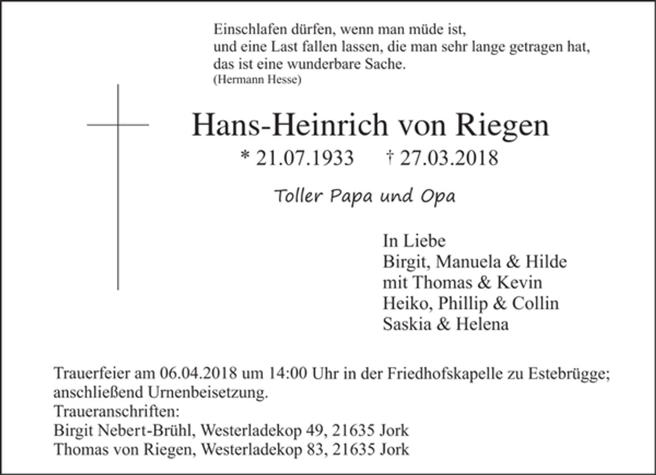 <p>Einschlafen dürfen, wenn man müde ist,<br />und eine Last fallen lassen, die man sehr lange getragen hat,<br />das ist eine wunderbare Sache.<br />(Hermann Hesse)</p><p>Hans-Heinrich von Riegen<br />* 21.07.1933 + 27.03.2018</p><p>Toller Papa und Opa</p><p>In Liebe<br />Birgit, Manuela &amp; Hilde<br />mit Thomas &amp; Kevin<br />Heiko, Phillip &amp; Collin<br />Saskia &amp; Helena</p><p>Trauerfeier am 06.04.2018 um 14:00Uhr in der Friedhofskapelle zu Estebrügge; anschließend Urnenbeisetzung.<br />Traueranschriften:<br />Birgit Nebert-Brühl, Westerladekop 49, 21635 Jork<br />Thomas von Riegen, Westerladekop 83, 21635 Jork</p>