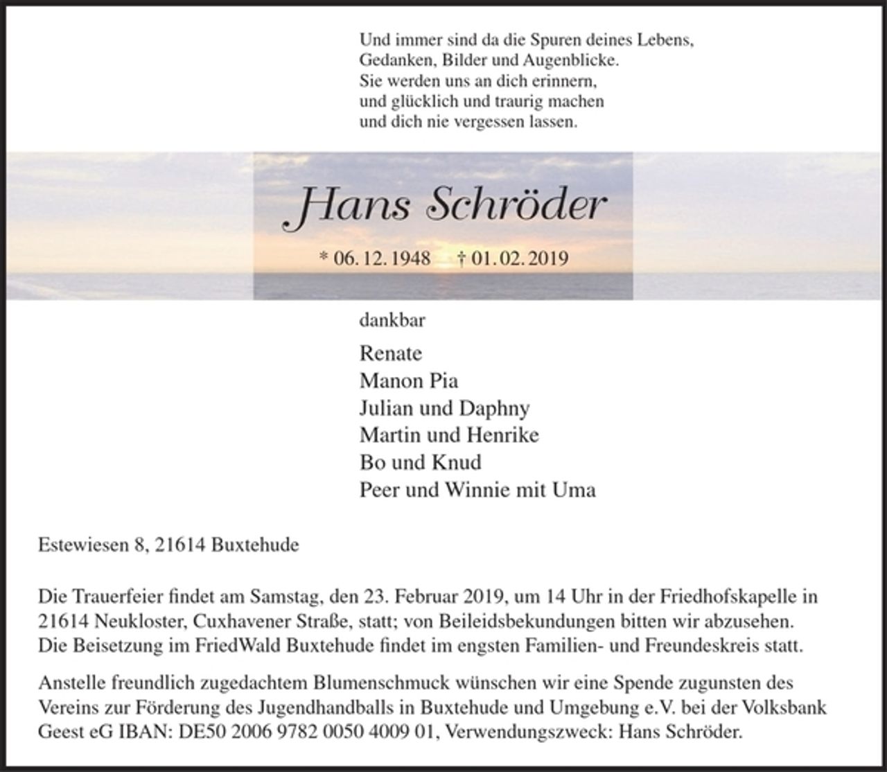 <p>Und immer sind da die Spuren deines Lebens,<br />Gedanken, Bilder und Augenblicke.<br />Sie werden uns an dich erinnern,<br />und glücklich und traurig machen<br />und dich nie vergessen lassen.</p><p>Hans Schröder<br />* 06.12.1948 + 01.02.2019</p><p>dankbar<br />Renate<br />Manon Pia<br />Julian und Daphny<br />Martin und Henrike<br />Bo und Knud<br />Peer und Winnie mit Uma</p><p>Estewiesen 8, 21614 Buxtehude</p><p>Die Trauerfeier findet am Samstag, den 23. Februar 2019, um 14 Uhr in der Friedhofskapelle in 21614 Neukloster, Cuxhavener Straße, statt; von Beileidsbekundungen bitten wir abzusehen. Die Beisetzung im FriedWald Buxtehude findet im engsten Familien- und Freundeskreis statt.<br />Anstelle freundlich zugedachtem Blumenschmuck wünschen wir eine Spende zugunsten des Vereins zur Förderung des Jugendhandballs in Buxtehude und Umgebung e.V. bei der Volksbank Geest eG IBAN: DE50 2006 9782 0050 4009 01, Verwendungszweck: Hans Schröder.</p>