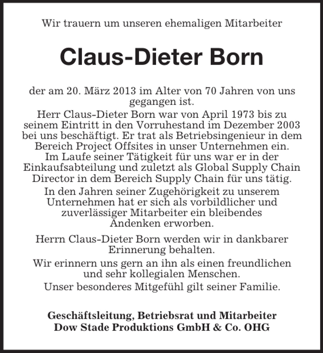 <p>Wir trauern um unseren ehemaligen Mitarbeiter</p><p>Claus-Dieter Born<br />der am 20. März 2013 im Alter von 70 Jahren von uns<br />gegangen ist.<br />Herr Claus-Dieter Born war von April 1973 bis zu<br />seinem Eintritt in den Vorruhestand im Dezember 2003<br />bei uns beschäftigt. Er trat als Betriebsingenieur in dem<br />Bereich Project Offsites in unser Unternehmen ein.<br />Im Laufe seiner Tätigkeit für uns war er in der<br />Einkaufsabteilung und zuletzt als Global Supply Chain<br />Director in dem Bereich Supply Chain für uns tätig.<br />In den Jahren seiner Zugehörigkeit zu unserem<br />Unternehmen hat er sich als vorbildlicher und<br />zuverlässiger Mitarbeiter ein bleibendes<br />Andenken erworben.<br />Herrn Claus-Dieter Born werden wir in dankbarer<br />Erinnerung behalten.<br />Wir erinnern uns gern an ihn als einen freundlichen<br />und sehr kollegialen Menschen.<br />Unser besonderes Mitgefühl gilt seiner Familie.<br />Geschäftsleitung, Betriebsrat und Mitarbeiter<br />Dow Stade Produktions GmbH &amp; Co. OHG</p>