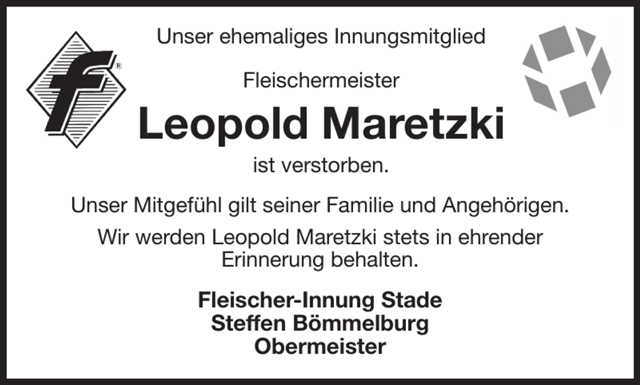 <p>Unser ehemaliges Innungsmitglied<br />Fleischermeister<br />Leopold Maretzki<br />ist verstorben.<br />Unser Mitgefühl gilt seiner Familie und Angehörigen.<br />Wir werden Leopold Maretzki stets in ehrender<br />Erinnerung behalten.<br />Fleischer-Innung Stade<br />Steffen Bömmelburg<br />Obermeister</p>