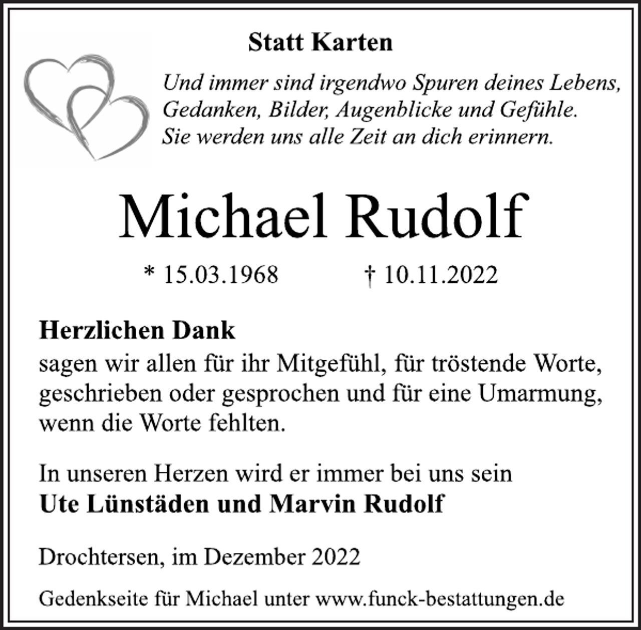 <p>Statt Karten<br />Und immer sind irgendwo Spuren deines Lebens,<br />Gedanken, Bilder, Augenblicke und Gefühle.<br />Sie werden uns alle Zeit an dich erinnern.<br />Michael Rudolf<br />* 15.03.1968 † 10.11.2022<br />Herzlichen Dank<br />sagen wir allen für ihr Mitgefühl, für tröstende Worte,<br />geschrieben oder gesprochen und für eine Umarmung,<br />wenn die Worte fehlten.<br />In unseren Herzen wird er immer bei uns sein<br />Ute Lünstäden und Marvin Rudolf<br />Drochtersen, im Dezember 2022<br />Gedenkseite für Michael unter www.funck-bestattungen.de</p>