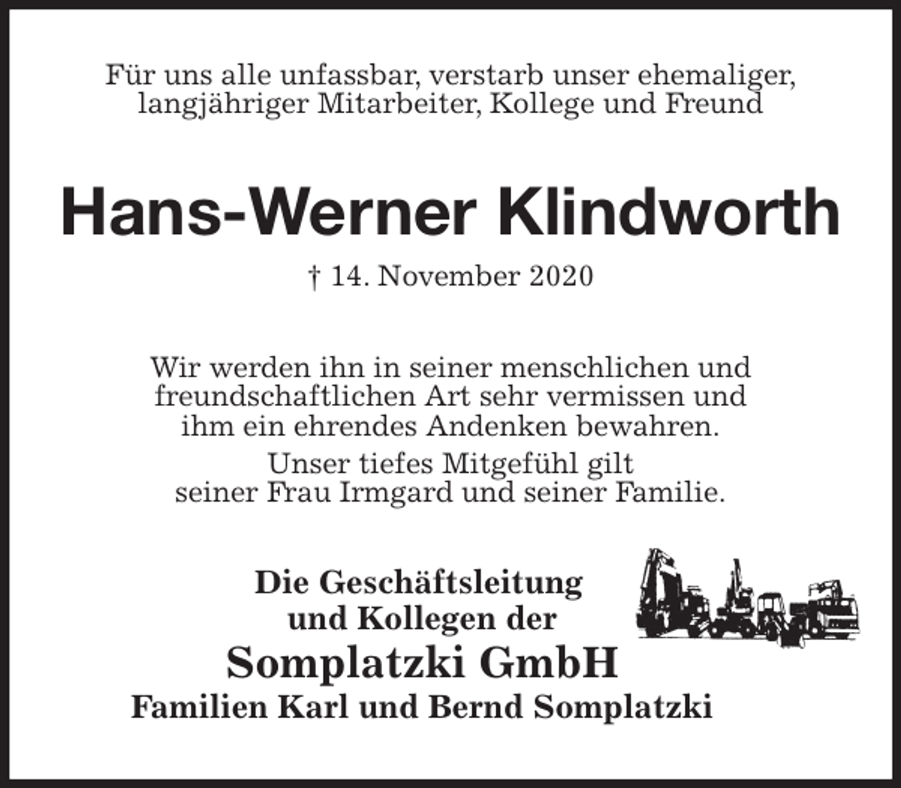 <p>Für uns alle unfassbar, verstarb unser ehemaliger,<br />langjähriger Mitarbeiter, Kollege und Freund<br />Hans-Werner Klindworth<br />† 14. November 2020<br />Wir werden ihn in seiner menschlichen und<br />freundschaftlichen Art sehr vermissen und<br />ihm ein ehrendes Andenken bewahren.<br />Unser tiefes Mitgefühl gilt<br />seiner Frau Irmgard und seiner Familie.<br />Die Geschäftsleitung<br />und Kollegen der<br />Somplatzki GmbH<br />Familien Karl und Bernd Somplatzki</p>