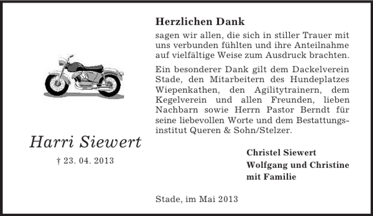 <p>Herzlichen Dank<br />sagen wir allen, die sich in stiller Trauer mit<br />uns verbunden fühlten und ihre Anteilnahme<br />auf vielfältige Weise zum Ausdruck brachten.</p><p>Harri Siewert</p><p>Ein besonderer Dank gilt dem Dackelverein<br />Stade, den Mitarbeitern des Hundeplatzes<br />Wiepenkathen, den Agilitytrainern, dem<br />Kegelverein und allen Freunden, lieben<br />Nachbarn sowie Herrn Pastor Berndt für<br />seine liebevollen Worte und dem Bestattungsinstitut Queren &amp; Sohn/Stelzer.<br />Christel Siewert<br />Wolfgang und Christine<br />mit Familie</p><p>† 23. 04. 2013</p><p>Stade, im Mai 2013</p>