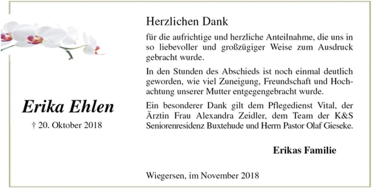 <p>Herzlichen Dank<br />für die aufrichtige und herzliche Anteilnahme, die uns in<br />so liebevoller und großzügiger Weise zum Ausdruck<br />gebracht wurde.<br />In den Stunden des Abschieds ist noch einmal deutlich<br />geworden, wie viel Zuneigung, Freundschaft und Hoch-<br />achtung unserer Mutter entgegengebracht wurde.<br />Ein besonderer Dank gilt dem Pflegedienst Vital, der<br />Ärztin Frau Alexandra Zeidler, dem Team der K&amp;S<br />Seniorenresidenz Buxtehude und Herrn Pastor Olaf Gieseke.<br />Erikas Familie<br />Wiegersen, im November 2018<br />Erika Ehlen<br />† 20. Oktober 2018</p>