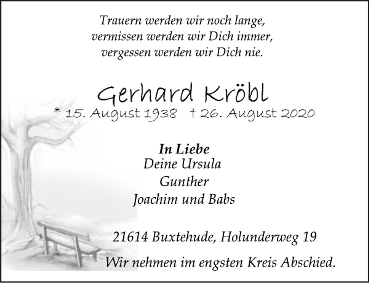<p>Trauern werden wir noch lange, vermissen werden wir Dich immer, vergessen werden wir Dich nie.<br />Gerhard Kröbl<br />* 15. August 1938 † 26. August 2020<br />In Liebe<br />Deine Ursula<br />Gunther<br />Joachim und Babs<br />21614 Buxtehude, Holunderweg 19<br />Wir nehmen im engsten Kreis Abschied.</p>