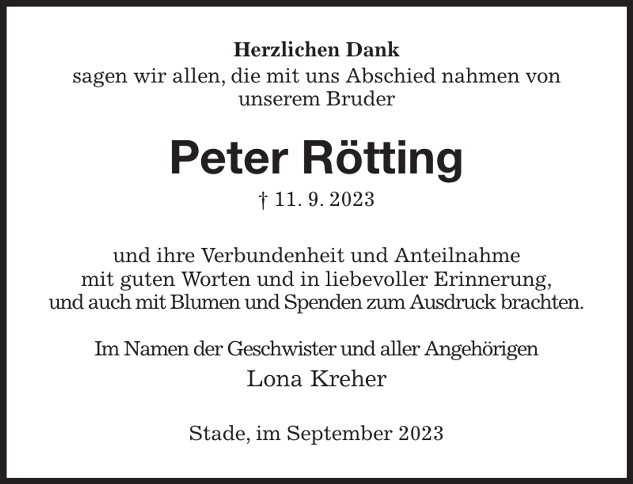 <p>Herzlichen Dank<br />sagen wir allen, die mit uns Abschied nahmen von unserem Bruder<br />Peter Rötting<br />† 11. 9. 2023<br />und ihre Verbundenheit und Anteilnahme<br />mit guten Worten und in liebevoller Erinnerung,<br />und auch mit Blumen und Spenden zum Ausdruck brachten.</p><p>Im Namen der Geschwister und aller Angehörigen<br />Lona Kreher<br />Stade, im September 2023</p>