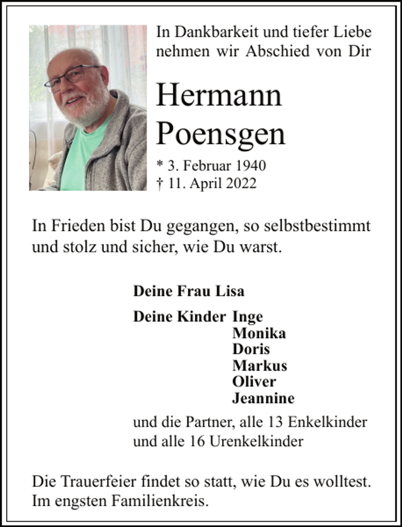 <p>In Dankbarkeit und tiefer Liebe<br />nehmen wir Abschied von Dir<br />Hermann<br />Poensgen<br />* 3. Februar 1940<br />† 11. April 2022<br />In Frieden bist Du gegangen, so selbstbestimmt<br />und stolz und sicher, wie Du warst.<br />Deine Frau Lisa<br />Deine Kinder Inge<br />Monika<br />Doris<br />Markus<br />Oliver<br />Jeannine<br />und die Partner, alle 13 Enkelkinder<br />und alle 16 Urenkelkinder<br />Die Trauerfeier findet so statt, wie Du es wolltest.<br />Im engsten Familienkreis.</p>