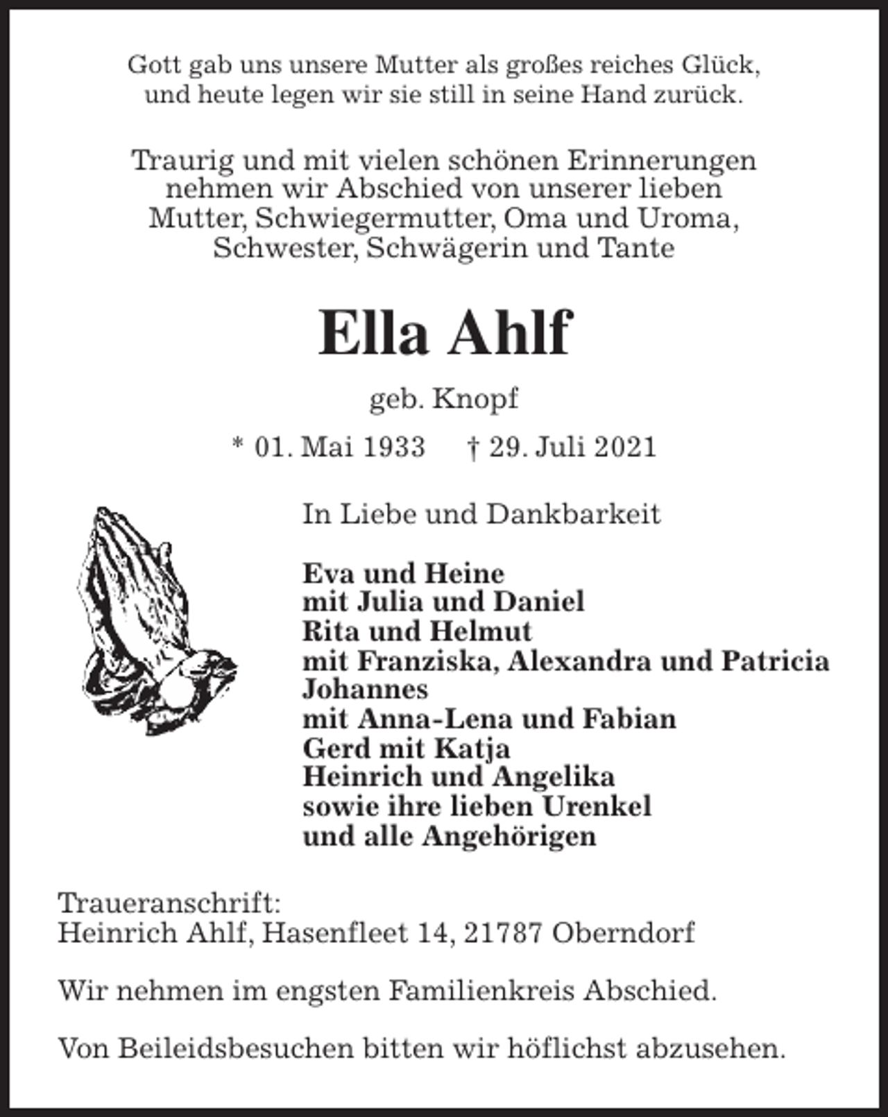 <p>Gott gab uns unsere Mutter als großes reiches Glück,<br />und heute legen wir sie still in seine Hand zurück.<br />Traurig und mit vielen schönen Erinnerungen<br />nehmen wir Abschied von unserer lieben<br />Mutter, Schwiegermutter, Oma und Uroma,<br />Schwester, Schwägerin und Tante<br />Ella Ahlf<br />geb. Knopf<br />* 01. Mai 1933 † 29. Juli 2021<br />In Liebe und Dankbarkeit</p>
<p>Eva und Heine<br />mit Julia und Daniel<br />Rita und Helmut<br />mit Franziska, Alexandra und Patricia<br />Johannes<br />mit Anna-Lena und Fabian<br />Gerd mit Katja<br />Heinrich und Angelika<br />sowie ihre lieben Urenkel<br />und alle Angehörigen<br />Traueranschrift:<br />Heinrich Ahlf, Hasenfleet 14, 21787 Oberndorf</p>
<p>Wir nehmen im engsten Familienkreis Abschied.</p>
<p>Von Beileidsbesuchen bitten wir höflichst abzusehen.</p>