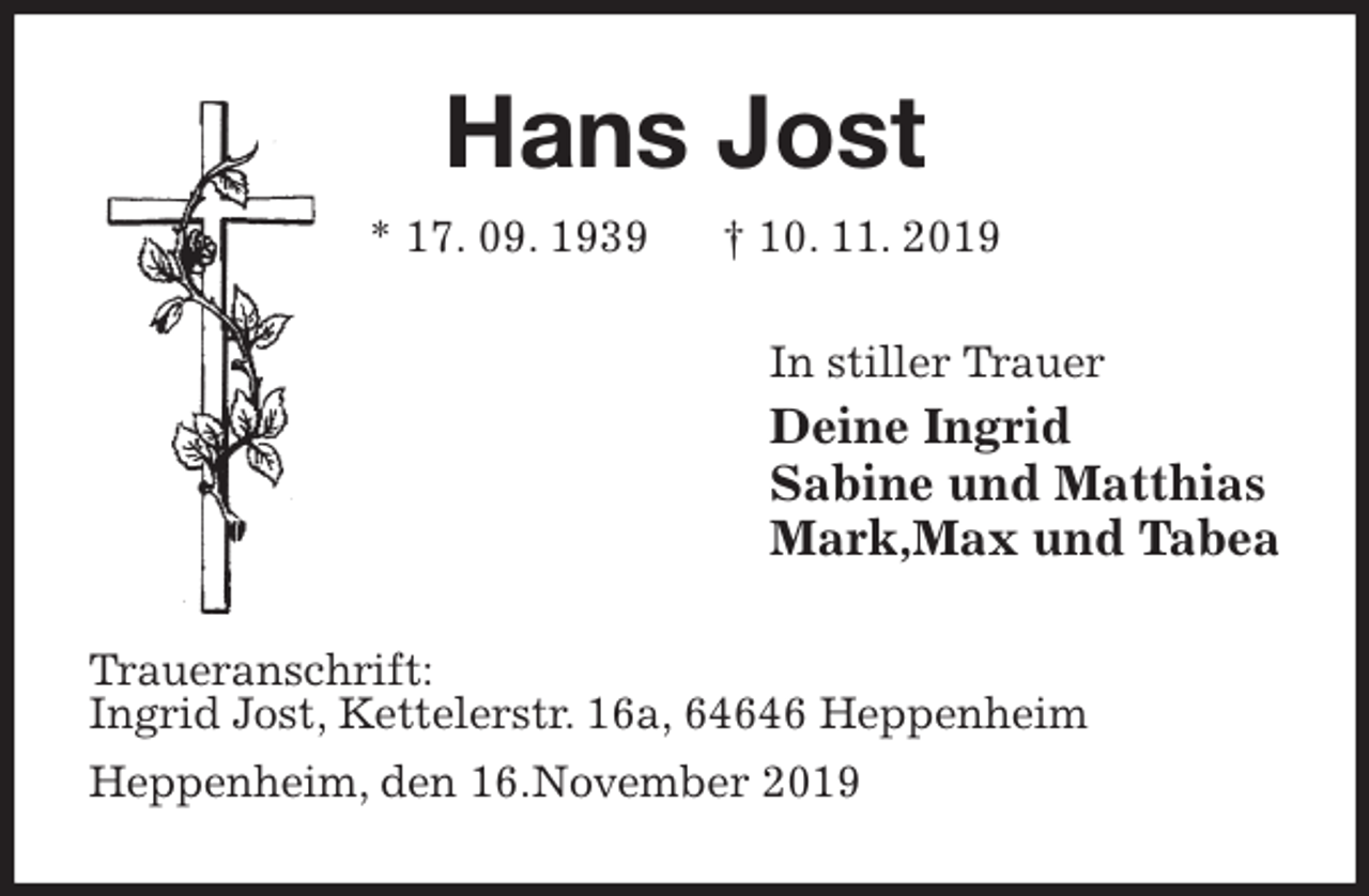 <p>Hans Jost<br />* 17. 09. 1939 † 10. 11. 2019<br />In stiller Trauer<br />Deine Ingrid<br />Sabine und Matthias<br />Mark,Max und Tabea<br />Traueranschrift:<br />Ingrid Jost, Kettelerstr. 16a, 64646 Heppenheim<br />Heppenheim, den 16.November 2019</p>