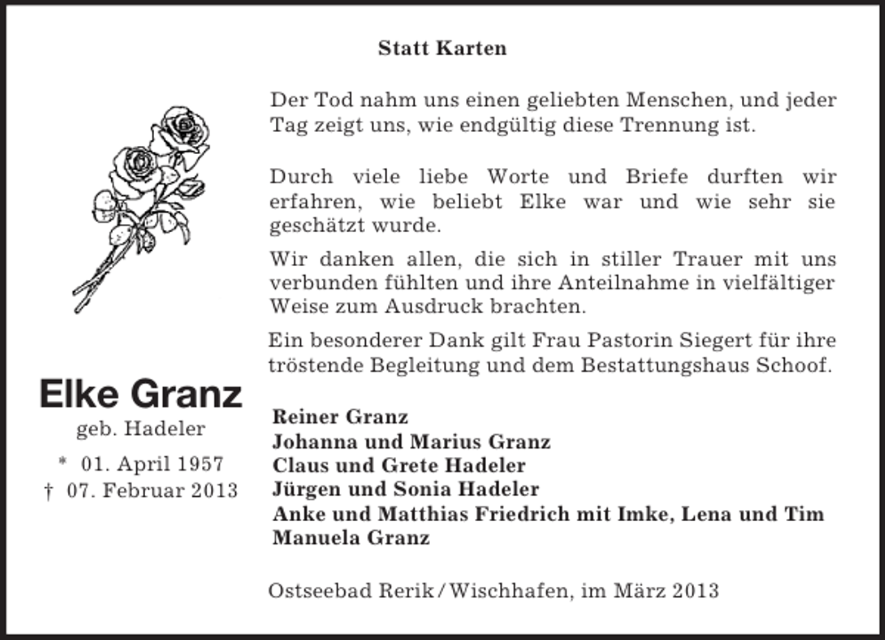 <p>Statt Karten<br />Der Tod nahm uns einen geliebten Menschen, und jeder<br />Tag zeigt uns, wie endgültig diese Trennung ist.<br />Durch viele liebe Worte und Briefe durften wir<br />erfahren, wie beliebt Elke war und wie sehr sie<br />geschätzt wurde.<br />Wir danken allen, die sich in stiller Trauer mit uns<br />verbunden fühlten und ihre Anteilnahme in vielfältiger<br />Weise zum Ausdruck brachten.<br />Ein besonderer Dank gilt Frau Pastorin Siegert für ihre<br />tröstende Begleitung und dem Bestattungshaus Schoof.</p><p>Elke Granz<br />geb. Hadeler<br />* 01. April 1957<br />† 07. Februar 2013</p><p>Reiner Granz<br />Johanna und Marius Granz<br />Claus und Grete Hadeler<br />Jürgen und Sonia Hadeler<br />Anke und Matthias Friedrich mit Imke, Lena und Tim<br />Manuela Granz<br />Ostseebad Rerik / Wischhafen, im März 2013</p>