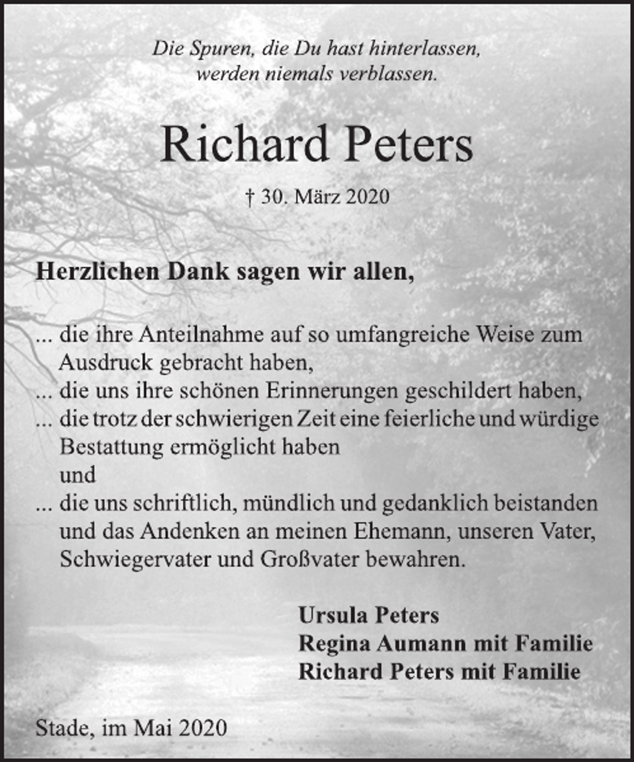 <p>Die Spuren, die Du hast hinterlassen,<br />werden niemals verblassen.<br />Richard Peters<br />+ 30. März 2020<br />Herzlichen Dank sagen wir allen,<br />... die ihre Anteilnahme auf so umfangreiche Weise zum<br />Ausdruck gebracht haben,<br />... die uns ihre schönen Erinnerungen geschildert haben,<br />... die trotz der schwierigen Zeit eine feierliche und würdige<br />Bestattung ermöglicht haben<br />und<br />... die uns schriftlich, mündlich und gedanklich beistanden<br />und das Andenken an meinen Ehemann, unseren Vater,<br />Schwiegervater und Großvater bewahren.<br />Ursula Peters<br />Regina Aumann mit Familie<br />Richard Peters mit Familie<br />Stade, im Mai 2020</p>