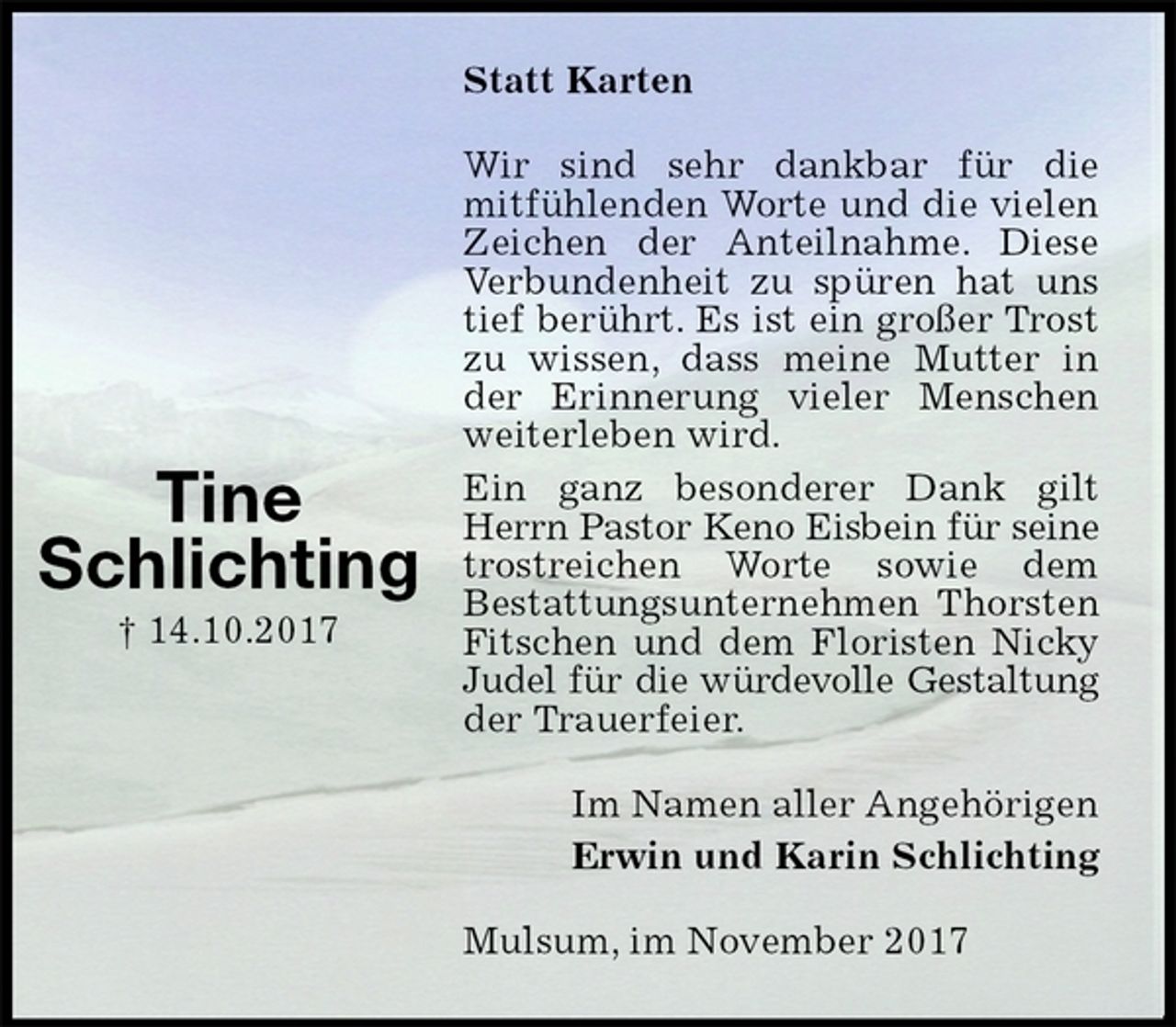 <p>Statt Karten<br />Wir sind sehr dankbar für die<br />mitfühlenden Worte und die vielen Zeichen der Anteilnahme. Diese Verbundenheit zu spüren hat uns tief berührt. Es ist ein großer Trost zu wissen, dass meine Mutter in der Erinnerung vieler Menschen weiterleben wird.<br />Ein ganz besonderer Dank gilt Herrn Pastor Keno Eisbein für seine trostreichen Worte sowie dem<br />Bestattungsunternehmen Thorsten Fitschen und dem Floristen Nicky Judel für die würdevolle Gestaltung der Trauerfeier.<br />Im Namen aller Angehörigen<br />Erwin und Karin Schlichting<br />Mulsum, im November 2017</p><p>Tine<br />Schlichting<br />† 14.10.2017</p>