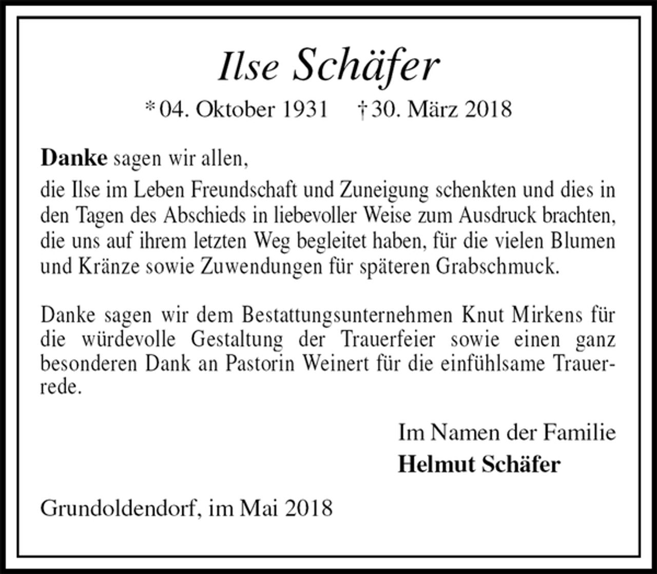 <p>Ilse Schäfer<br />* 04. Oktober 1931 † 30. März 2018<br />Danke sagen wir allen,<br />die Ilse im Leben Freundschaft und Zuneigung schenkten und dies in den Tagen des Abschieds in liebevoller Weise zum Ausdruck brachten,<br />die uns auf ihrem letzten Weg begleitet haben, für die vielen Blumen und Kränze sowie Zuwendungen für späteren Grabschmuck.</p>
<p>Danke sagen wir dem Bestattungsunternehmen Knut Mirkens für die würdevolle Gestaltung der Trauerfeier sowie einen ganz<br />besonderen Dank an Pastorin Weinert für die einfühlsame Trauerrede.<br />Im Namen der Familie<br />Helmut Schäfer<br />Grundoldendorf, im Mai 2018</p>
