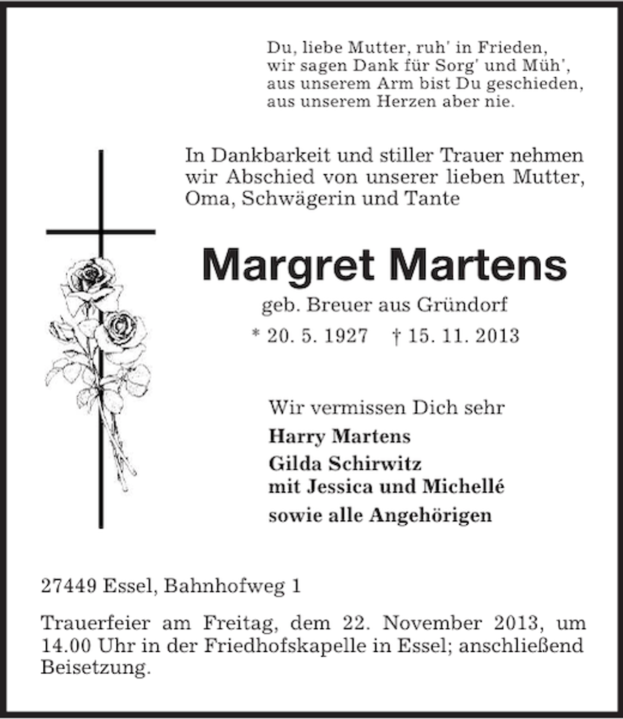 <p>Du, liebe Mutter, ruh' in Frieden,<br />wir sagen Dank für Sorg' und Müh',<br />aus unserem Arm bist Du geschieden,<br />aus unserem Herzen aber nie.</p><p>In Dankbarkeit und stiller Trauer nehmen<br />wir Abschied von unserer lieben Mutter,<br />Oma, Schwägerin und Tante</p><p>Margret Martens<br />geb. Breuer aus Gründorf<br />* 20. 5. 1927 † 15. 11. 2013</p><p>Wir vermissen Dich sehr<br />Harry Martens<br />Gilda Schirwitz<br />mit Jessica und Michellé<br />sowie alle Angehörigen</p><p>27449 Essel, Bahnhofweg 1<br />Trauerfeier am Freitag, dem 22. November 2013, um<br />14.00 Uhr in der Friedhofskapelle in Essel; anschließend<br />Beisetzung.</p>