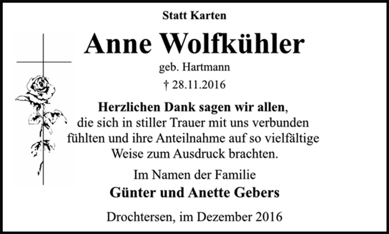 <p>Statt Karten<br />Anne Wolfkühler<br />geb. Hartmann<br />† 28.11.2016<br />Herzlichen Dank sagen wir allen,<br />die sich in stiller Trauer mit uns verbunden<br />fühlten und ihre Anteilnahme auf so vielfältige<br />Weise zum Ausdruck brachten.<br />Im Namen der Familie<br />Günter und Anette Gebers<br />Drochtersen, im Dezember 2016</p>