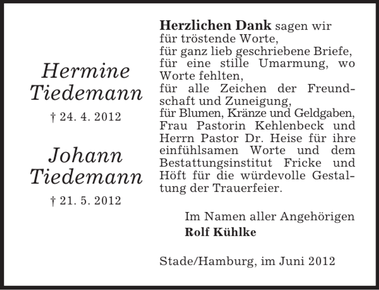 <p>Herzlichen Dank sagen wir</p><p>Hermine<br />Tiedemann<br />† 24. 4. 2012</p><p>Johann<br />Tiedemann</p><p>für tröstende Worte,<br />für ganz lieb geschriebene Briefe,<br />für eine stille Umarmung, wo<br />Worte fehlten,<br />für alle Zeichen der Freundschaft und Zuneigung,<br />für Blumen, Kränze und Geldgaben,<br />Frau Pastorin Kehlenbeck und<br />Herrn Pastor Dr. Heise für ihre<br />einfühlsamen Worte und dem<br />Bestattungsinstitut Fricke und<br />Höft für die würdevolle Gestaltung der Trauerfeier.</p><p>† 21. 5. 2012<br />Im Namen aller Angehörigen<br />Rolf Kühlke<br />Stade/Hamburg, im Juni 2012</p>