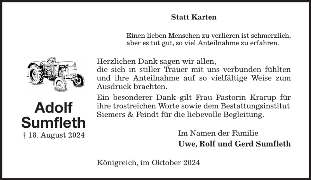 <p>Statt Karten<br />Einen lieben Menschen zu verlieren ist schmerzlich,<br />aber es tut gut, so viel Anteilnahme zu erfahren.<br />Herzlichen Dank sagen wir allen,<br />die sich in stiller Trauer mit uns verbunden fühlten und ihre Anteilnahme auf so vielfältige Weise zum<br />Ausdruck brachten.<br />Ein besonderer Dank gilt Frau Pastorin Krarup für ihre trostreichen Worte sowie dem Bestattungsinstitut<br />Siemers &amp; Feindt für die liebevolle Begleitung.<br />Im Namen der Familie<br />Uwe, Rolf und Gerd Sumfleth<br />Königreich, im Oktober 2024<br />Adolf Sumfleth<br />† 18. August 2024</p>