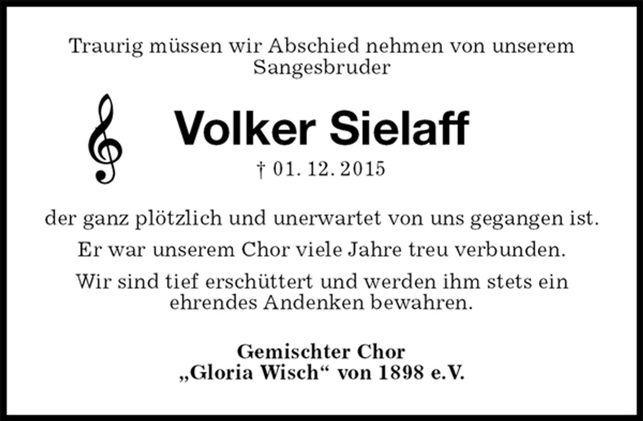 <p>Traurig müssen wir Abschied nehmen von unserem<br />Sangesbruder<br />Volker Sielaff<br />† 01. 12. 2015<br />der ganz plötzlich und unerwartet von uns gegangen ist.<br />Er war unserem Chor viele Jahre treu verbunden.<br />Wir sind tief erschüttert und werden ihm stets ein<br />ehrendes Andenken bewahren.<br />Gemischter Chor<br />„Gloria Wisch“ von 1898 e.V.</p>