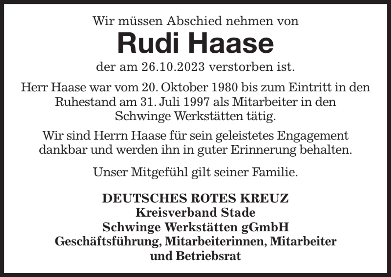 <p>Wir müssen Abschied nehmen von<br />Rudi Haase<br />der am 26.10.2023 verstorben ist.<br />Herr Haase war vom 20. Oktober 1980 bis zum Eintritt in den Ruhestand am 31. Juli 1997 als Mitarbeiter in den<br />Schwinge Werkstätten tätig.</p><p>Wir sind Herrn Haase für sein geleistetes Engagement<br />dankbar und werden ihn in guter Erinnerung behalten.</p><p>Unser Mitgefühl gilt seiner Familie.</p><p>DEUTSCHES ROTES KREUZ<br />Kreisverband Stade<br />Schwinge Werkstätten gGmbH<br />Geschäftsführung, Mitarbeiterinnen, Mitarbeiter<br />und Betriebsrat</p>