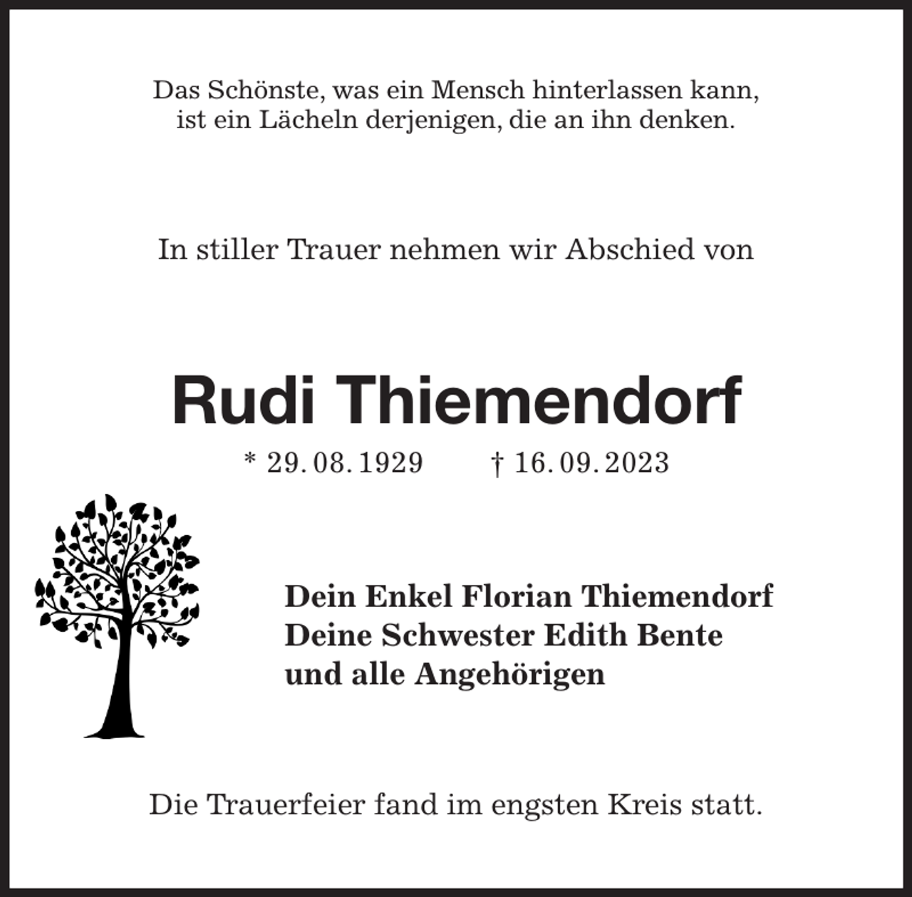<p>Das Schönste, was ein Mensch hinterlassen kann,<br />ist ein Lächeln derjenigen, die an ihn denken.<br />In stiller Trauer nehmen wir Abschied von<br />Rudi Thiemendorf<br />* 29. 08. 1929 † 16. 09. 2023<br />Dein Enkel Florian Thiemendorf<br />Deine Schwester Edith Bente<br />und alle Angehörigen<br />Die Trauerfeier fand im engsten Kreis statt.</p>