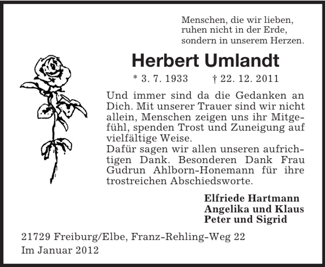 <p>Menschen, die wir lieben,<br />ruhen nicht in der Erde,<br />sondern in unserem Herzen.</p><p>Herbert Umlandt<br />* 3. 7. 1933</p><p>† 22. 12. 2011</p><p>Und immer sind da die Gedanken an<br />Dich. Mit unserer Trauer sind wir nicht<br />allein, Menschen zeigen uns ihr Mitgefühl, spenden Trost und Zuneigung auf<br />vielfältige Weise.<br />Dafür sagen wir allen unseren aufrichtigen Dank. Besonderen Dank Frau<br />Gudrun Ahlborn-Honemann für ihre<br />trostreichen Abschiedsworte.<br />Elfriede Hartmann<br />Angelika und Klaus<br />Peter und Sigrid<br />21729 Freiburg/Elbe, Franz-Rehling-Weg 22<br />Im Januar 2012</p>