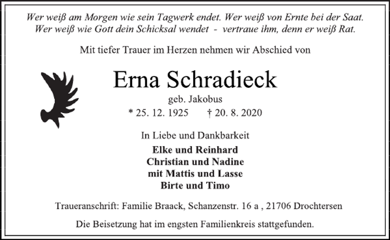 <p>Wer weiß am Morgen wie sein Tagwerk endet. Wer weiß von Ernte bei der Saat. Wer weiß wie Gott dein Schicksal wendet - vertraue ihm, denn er weiß Rat.<br />Mit tiefer Trauer im Herzen nehmen wir Abschied von<br />Erna Schradieck<br />geb. Jakobus<br />* 25. 12. 1925 † 20. 8. 2020<br />In Liebe und Dankbarkeit<br />Elke und Reinhard Christian und Nadine mit Mattis und Lasse Birte und Timo<br />Traueranschrift: Familie Braack, Schanzenstr. 16 a , 21706 Drochtersen<br />Die Beisetzung hat im engsten Familienkreis stattgefunden.</p>