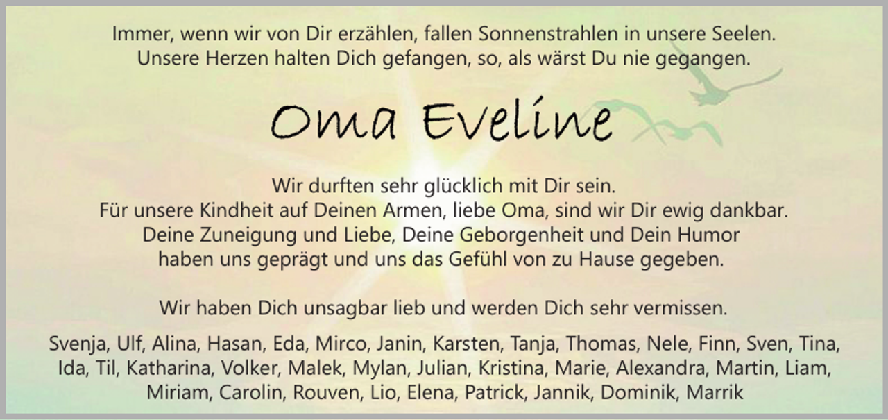 <p>Immer, wenn wir von Dir erzählen, fallen Sonnenstrahlen in unsere Seelen.<br />Unsere Herzen halten Dich gefangen, so, als wärst Du nie gegangen.</p><p>Wir durften sehr glücklich mit Dir sein.<br />Für unsere Kindheit auf Deinen Armen, liebe Oma, sind wir Dir ewig dankbar.<br />Deine Zuneigung und Liebe, Deine Geborgenheit und Dein Humor<br />haben uns geprägt und uns das Gefühl von zu Hause gegeben.<br />Wir haben Dich unsagbar lieb und werden Dich sehr vermissen.<br />Svenja, Ulf, Alina, Hasan, Eda, Mirco, Janin, Karsten, Tanja, Thomas, Nele, Finn, Sven, Tina,<br />Ida, Til, Katharina, Volker, Malek, Mylan, Julian, Kristina, Marie, Alexandra, Martin, Liam,<br />Miriam, Carolin, Rouven, Lio, Elena, Patrick, Jannik, Dominik, Marrik</p>