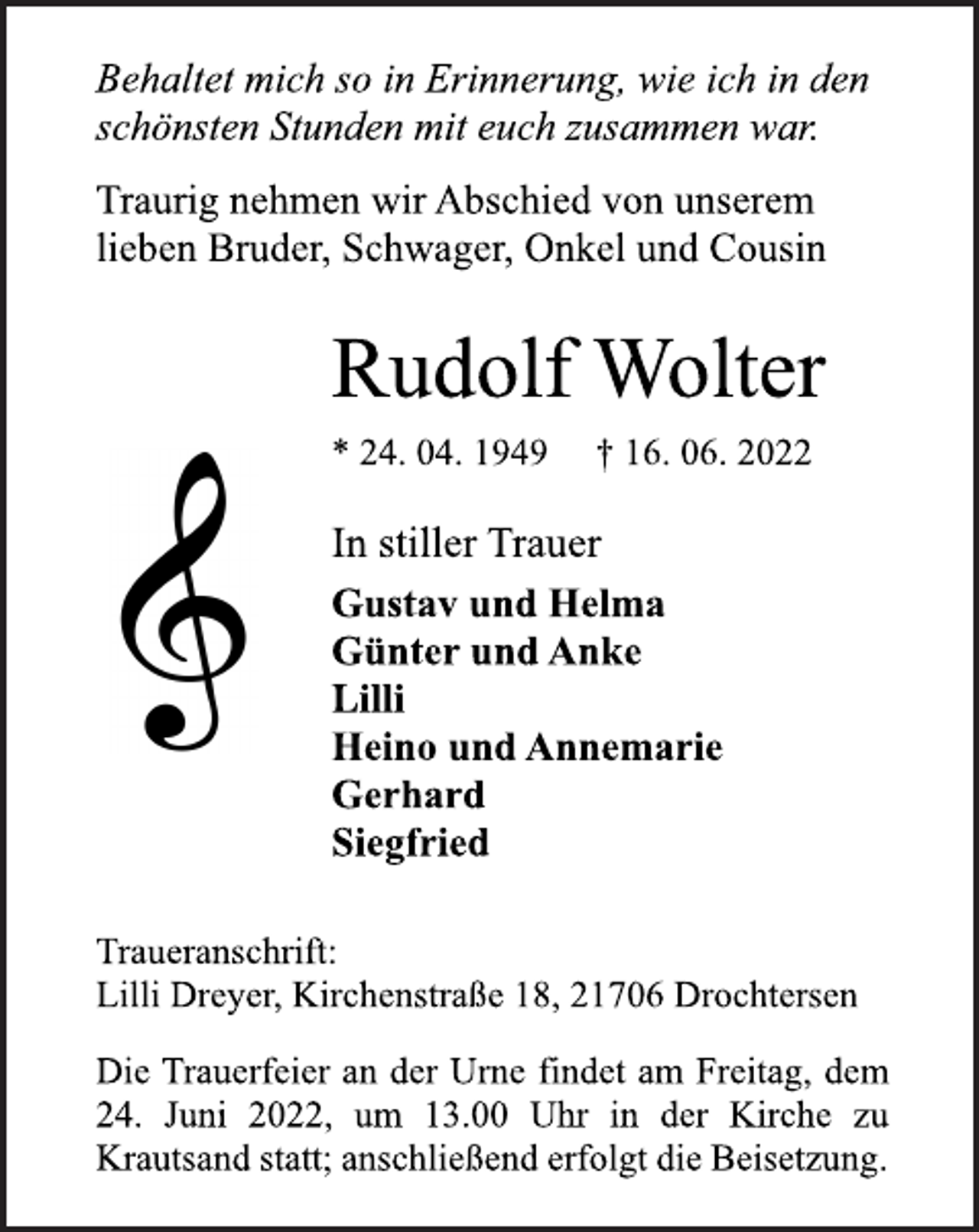 <p>Behaltet mich so in Erinnerung, wie ich in den<br />schönsten Stunden mit euch zusammen war.<br />Traurig nehmen wir Abschied von unserem<br />lieben Bruder, Schwager, Onkel und Cousin<br />Rudolf Wolter<br />* 24. 04. 1949 † 16. 06. 2022<br />In stiller Trauer<br />Gustav und Helma<br />Günter und Anke<br />Lilli<br />Heino und Annemarie<br />Gerhard<br />Siegfried<br />Traueranschrift:<br />Lilli Dreyer, Kirchenstraße 18, 21706 Drochtersen<br />Die Trauerfeier an der Urne findet am Freitag, dem<br />24. Juni 2022, um 13.00 Uhr in der Kirche zu<br />Krautsand statt; anschließend erfolgt die Beisetzung.</p>