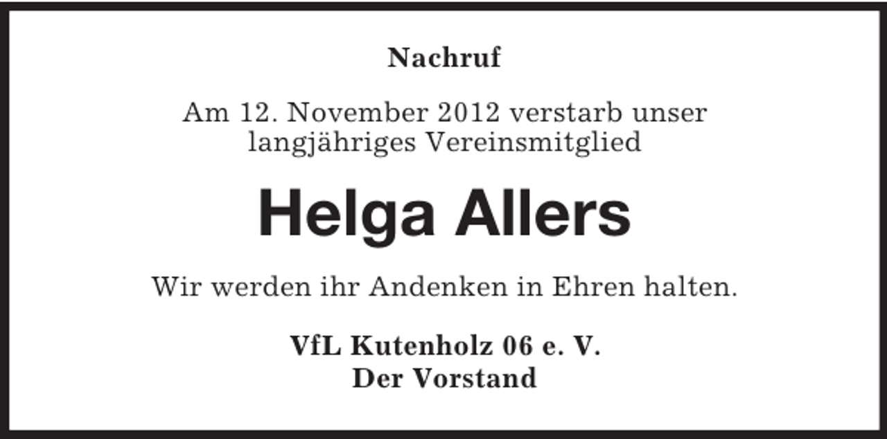 <p>Nachruf<br />Am 12. November 2012 verstarb unser<br />langjähriges Vereinsmitglied</p><p>Helga Allers<br />Wir werden ihr Andenken in Ehren halten.<br />VfL Kutenholz 06 e. V.<br />Der Vorstand</p>